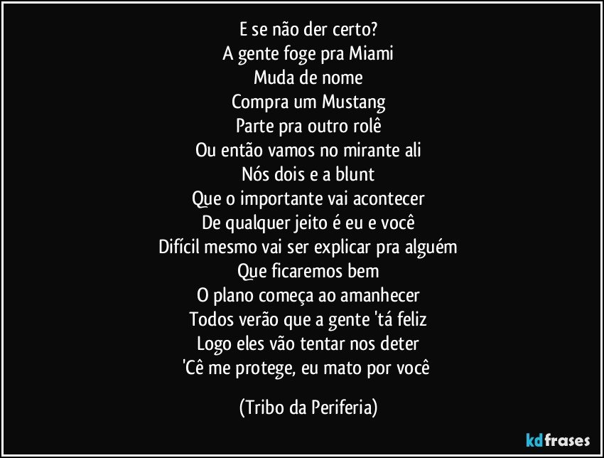 E se não der certo?
A gente foge pra Miami
Muda de nome
Compra um Mustang
Parte pra outro rolê
Ou então vamos no mirante ali
Nós dois e a blunt
Que o importante vai acontecer
De qualquer jeito é eu e você
Difícil mesmo vai ser explicar pra alguém
Que ficaremos bem
O plano começa ao amanhecer
Todos verão que a gente 'tá feliz
Logo eles vão tentar nos deter
'Cê me protege, eu mato por você (Tribo da Periferia)