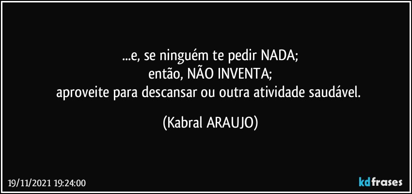 ...e, se ninguém te pedir NADA;
então, NÃO INVENTA;
aproveite para descansar ou outra atividade saudável. (KABRAL ARAUJO)