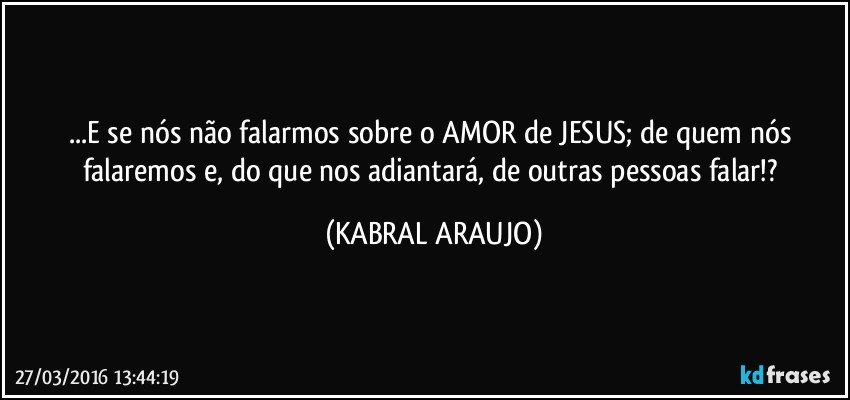...E se nós não falarmos sobre o AMOR de JESUS; de quem nós falaremos e, do que nos adiantará, de outras pessoas falar!? (KABRAL ARAUJO)