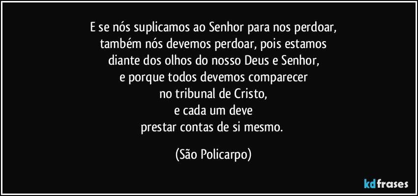 E se nós suplicamos ao Senhor para nos perdoar,
também nós devemos perdoar, pois estamos
diante dos olhos do nosso Deus e Senhor,
e porque todos devemos comparecer
no tribunal de Cristo,
e cada um deve
prestar contas de si mesmo. (São Policarpo)