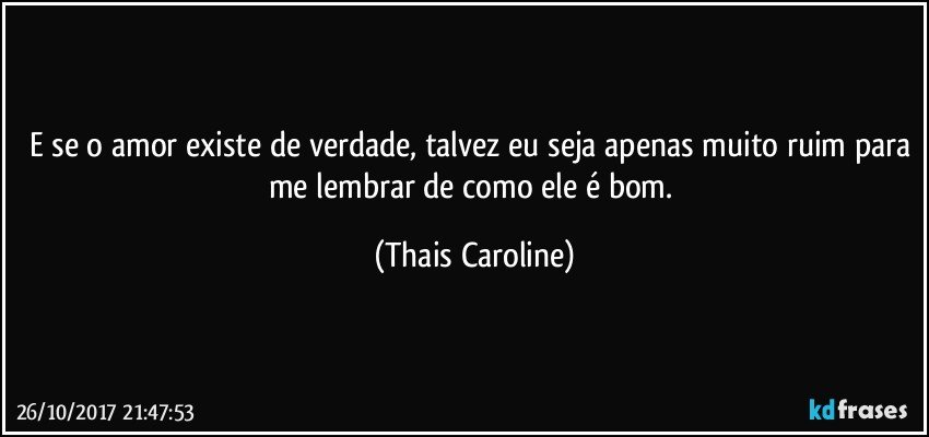 E se o amor existe de verdade, talvez eu seja apenas muito ruim para me lembrar de como ele é bom. (Thais Caroline)