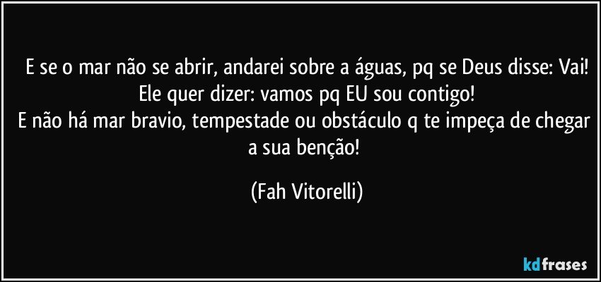 E se o mar não se abrir, andarei sobre a águas, pq se Deus disse: Vai!
Ele quer dizer: vamos pq EU sou contigo!
E não há mar bravio, tempestade ou obstáculo q te impeça de chegar a sua benção! (Fah Vitorelli)