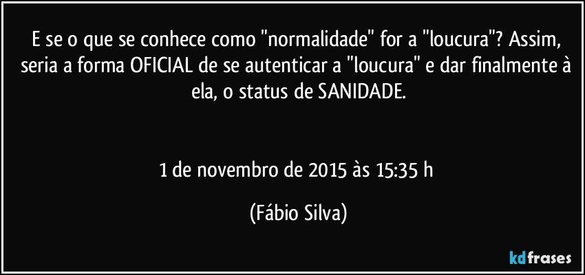 E se o que se conhece como "normalidade" for a "loucura"? Assim, seria a forma OFICIAL de se autenticar a "loucura" e dar finalmente à ela, o status de SANIDADE.


1 de novembro de 2015 às 15:35 h (Fábio Silva)