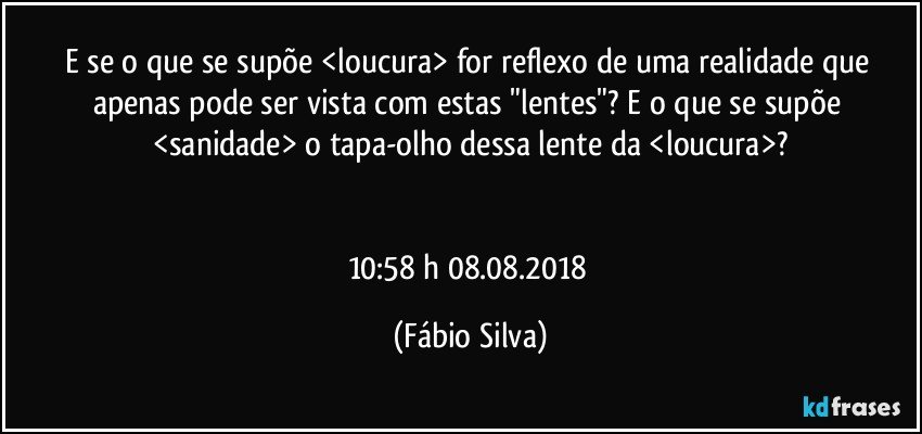 E se o que se supõe <loucura> for reflexo de uma realidade que apenas pode ser vista com estas "lentes"? E o que se supõe <sanidade> o tapa-olho dessa lente da <loucura>?


10:58 h 08.08.2018 (Fábio Silva)