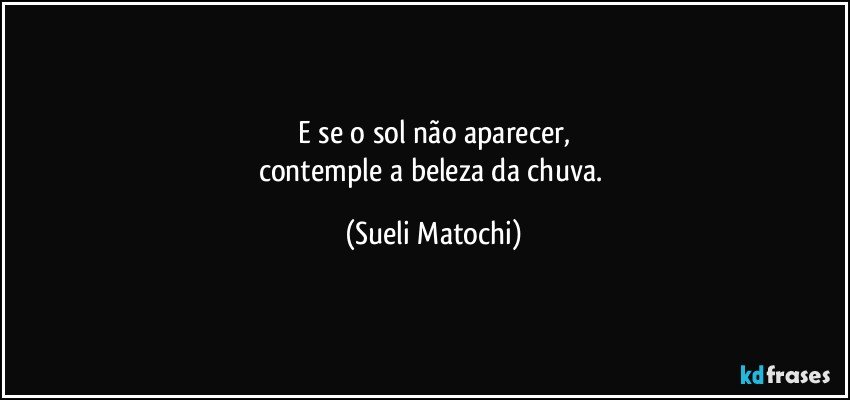 E se o sol não aparecer,
contemple a beleza da chuva. (Sueli Matochi)