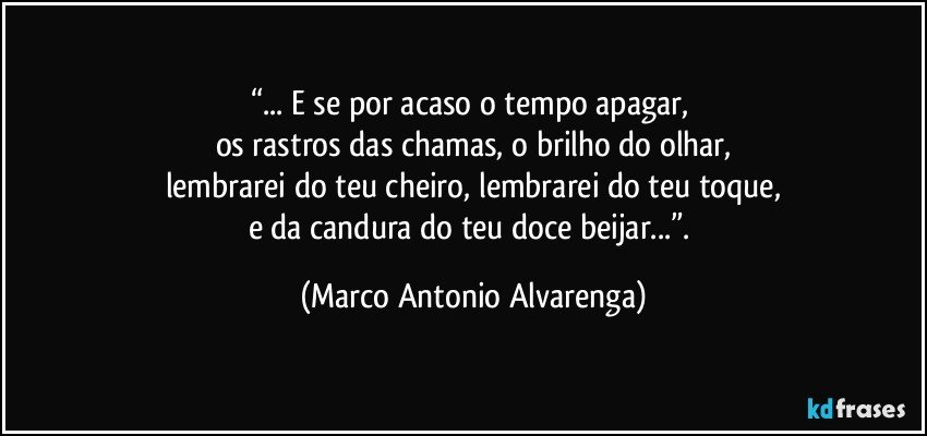 “... E se por acaso o tempo apagar, 
os rastros das chamas, o brilho do olhar,
lembrarei do teu cheiro, lembrarei do teu toque,
e da candura do teu doce beijar...”. (Marco Antonio Alvarenga)