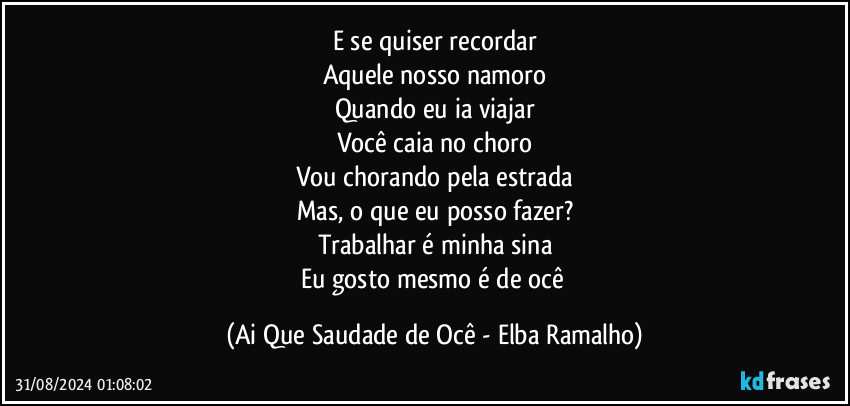 E se quiser recordar
Aquele nosso namoro
Quando eu ia viajar
Você caia no choro
Vou chorando pela estrada
Mas, o que eu posso fazer?
Trabalhar é minha sina
Eu gosto mesmo é de ocê (Ai Que Saudade de Ocê - Elba Ramalho)