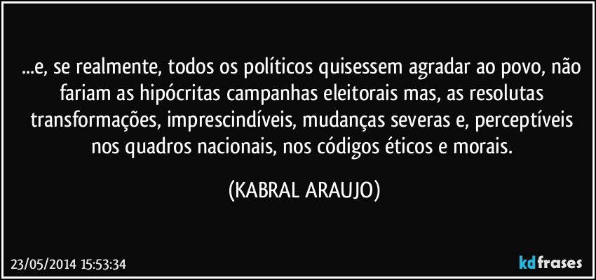 ...e, se realmente, todos os políticos quisessem agradar ao povo, não fariam as hipócritas campanhas eleitorais mas, as resolutas transformações, imprescindíveis, mudanças severas e, perceptíveis nos quadros nacionais, nos códigos éticos e morais. (KABRAL ARAUJO)