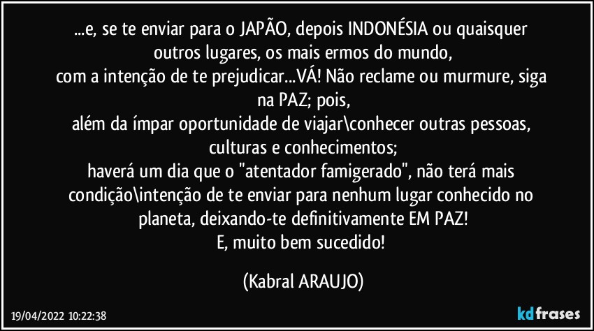 ...e, se te enviar para o JAPÃO, depois INDONÉSIA ou quaisquer outros lugares, os mais ermos do mundo,
com a intenção de te prejudicar...VÁ! Não reclame ou murmure, siga na PAZ; pois,
além da ímpar oportunidade de viajar\conhecer outras pessoas, culturas e conhecimentos;
haverá um dia que o "atentador famigerado", não terá mais condição\intenção de te enviar para nenhum lugar conhecido no planeta, deixando-te definitivamente EM PAZ!
E, muito bem sucedido! (KABRAL ARAUJO)