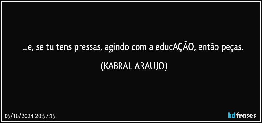 ...e, se tu tens pressas, agindo com a educAÇÃO, então peças. (KABRAL ARAUJO)