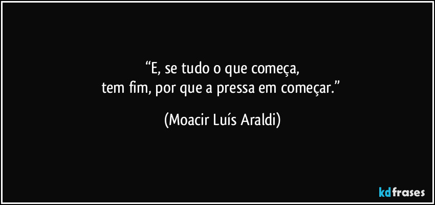 “E, se tudo o que começa,
tem fim, por que a pressa em começar.” (Moacir Luís Araldi)