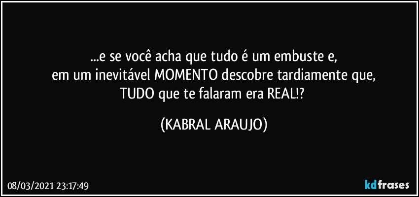 ...e se você acha que tudo é um embuste e,
em um inevitável MOMENTO descobre tardiamente que,
TUDO que te falaram era REAL!? (KABRAL ARAUJO)