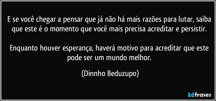 E se você chegar a pensar que já não há mais razões para lutar, saiba que este é o momento que você mais precisa acreditar e persistir. 

Enquanto houver esperança, haverá motivo para acreditar que este pode ser um mundo melhor. (Dinnho Beduzupo)