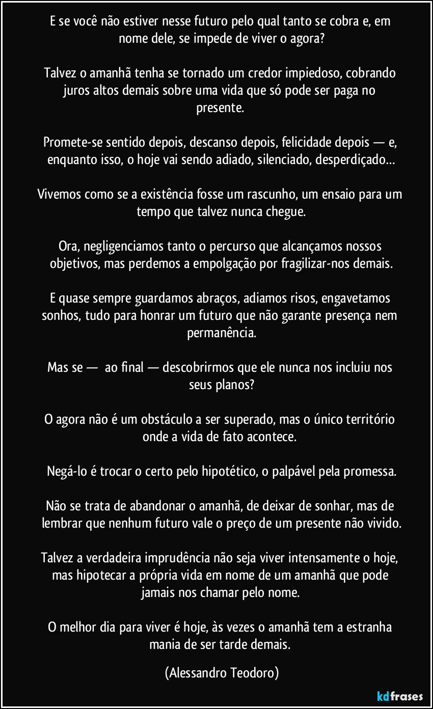 E se você não estiver nesse futuro pelo qual tanto se cobra e, em nome dele, se impede de viver o agora?
Talvez o amanhã tenha se tornado um credor impiedoso, cobrando juros altos demais sobre uma vida que só pode ser paga no presente.
Promete-se sentido depois, descanso depois, felicidade depois — e, enquanto isso, o hoje vai sendo adiado, silenciado, desperdiçado…
Vivemos como se a existência fosse um rascunho, um ensaio para um tempo que talvez nunca chegue.
Ora, negligenciamos tanto o percurso que alcançamos nossos objetivos, mas perdemos a empolgação por fragilizar-nos demais.
E quase sempre guardamos abraços, adiamos risos, engavetamos sonhos, tudo para honrar um futuro que não garante presença nem permanência.
Mas se — ao final — descobrirmos que ele nunca nos incluiu nos seus planos?
O agora não é um obstáculo a ser superado, mas o único território onde a vida de fato acontece.
Negá-lo é trocar o certo pelo hipotético, o palpável pela promessa.
Não se trata de abandonar o amanhã, de deixar de sonhar, mas de lembrar que nenhum futuro vale o preço de um presente não vivido.
Talvez a verdadeira imprudência não seja viver intensamente o hoje, mas hipotecar a própria vida em nome de um amanhã que pode jamais nos chamar pelo nome.
O melhor dia para viver é hoje, às vezes o amanhã tem a estranha mania de ser tarde demais. (Alessandro Teodoro)