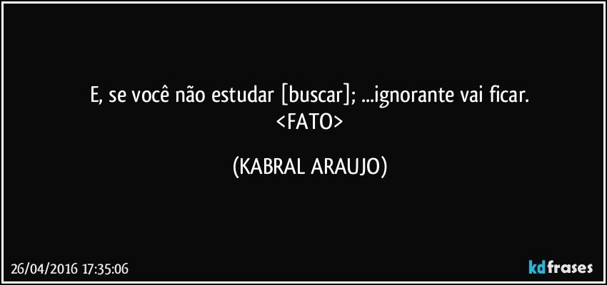 E, se você não estudar [buscar]; ...ignorante vai ficar.
 <FATO> (KABRAL ARAUJO)