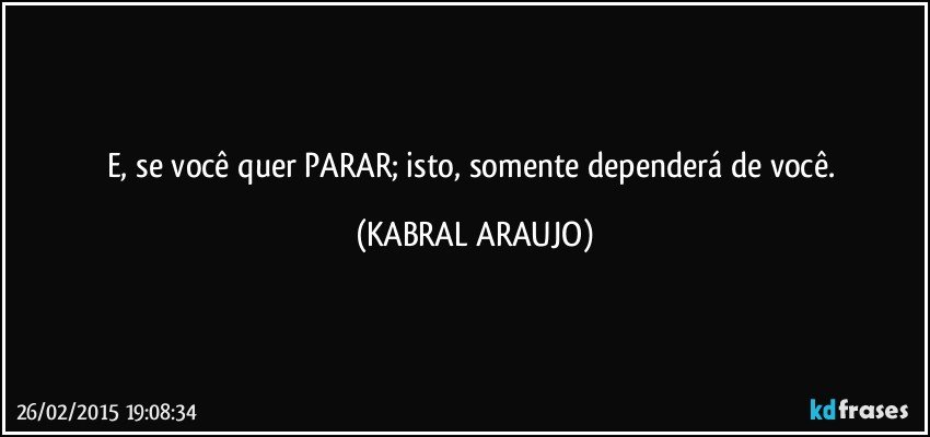 E, se você quer PARAR; isto, somente dependerá de você. (KABRAL ARAUJO)