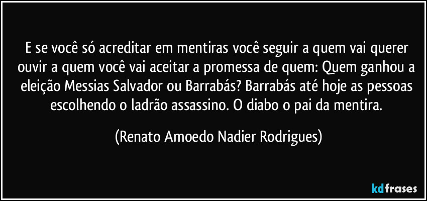 E se você só acreditar em mentiras você seguir a quem vai querer ouvir a quem você vai aceitar a promessa de quem: Quem ganhou a eleição Messias Salvador ou Barrabás? Barrabás até hoje as pessoas escolhendo o ladrão assassino. O diabo o pai da mentira. (Renato Amoedo Nadier Rodrigues)