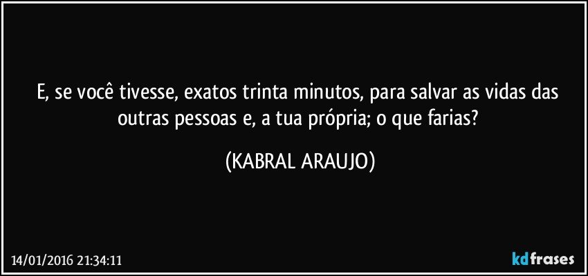 E, se você tivesse, exatos trinta minutos, para salvar as vidas das outras pessoas e, a tua própria; o que farias? (KABRAL ARAUJO)