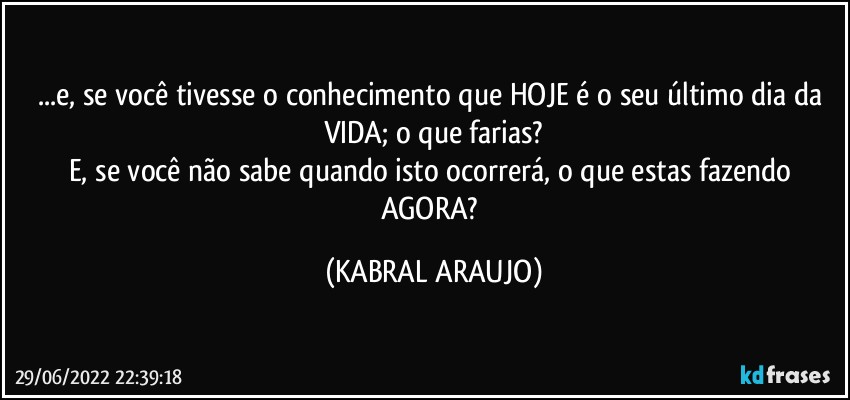 ...e, se você tivesse o conhecimento que HOJE é o seu último dia da VIDA; o que farias?
E, se você não sabe quando isto ocorrerá, o que estas fazendo AGORA? (KABRAL ARAUJO)