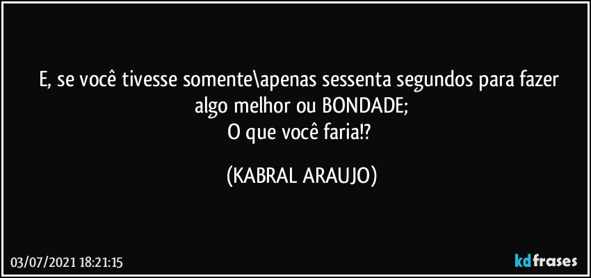 E, se você tivesse somente\apenas sessenta segundos para fazer 
algo melhor ou BONDADE;
O que você faria!? (KABRAL ARAUJO)