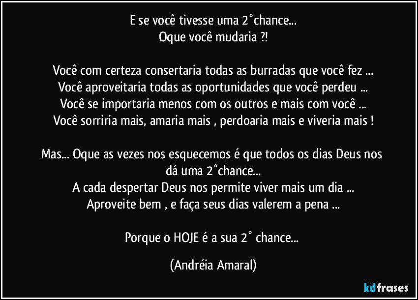 E se você  tivesse uma 2°chance...
Oque você mudaria ?!

Você com certeza  consertaria todas as burradas que você  fez ...
Você  aproveitaria todas as oportunidades  que você  perdeu ...
Você  se importaria menos com os outros e mais com você  ...
Você sorriria mais,  amaria mais , perdoaria mais  e viveria mais !

Mas... Oque as vezes nos esquecemos é que todos os dias Deus nos dá uma 2°chance...
A cada despertar Deus nos permite viver mais um dia ...
Aproveite bem , e faça seus dias valerem a pena ...

Porque o HOJE  é a sua 2° chance... (Andréia Amaral)