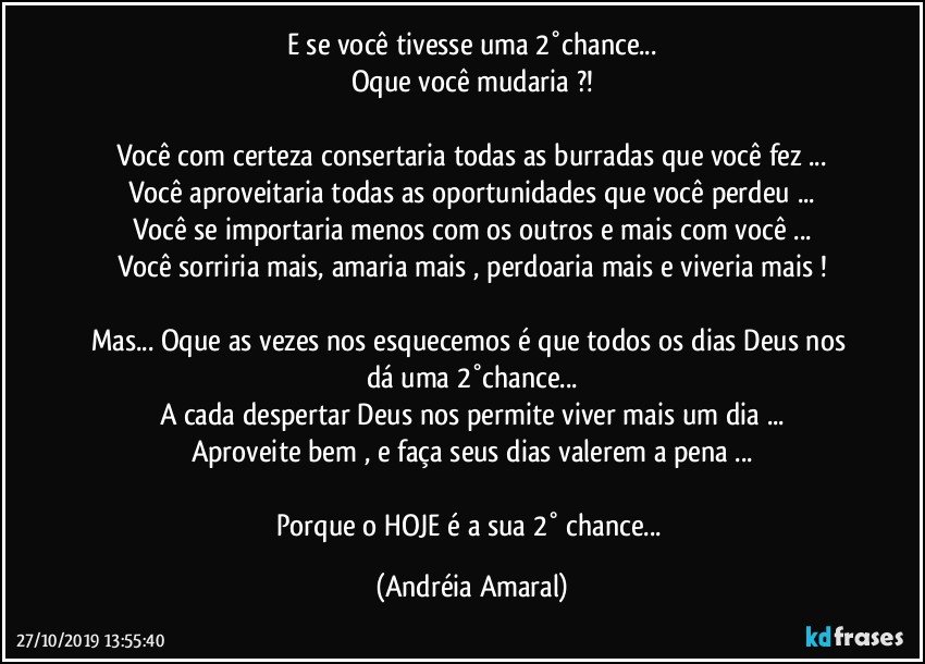 E se você tivesse uma 2°chance...
Oque você mudaria ?!

Você com certeza consertaria todas as burradas que você fez ...
Você aproveitaria todas as oportunidades que você perdeu ...
Você se importaria menos com os outros e mais com você ...
Você sorriria mais, amaria mais , perdoaria mais e viveria mais !

Mas... Oque as vezes nos esquecemos é que todos os dias Deus nos dá uma 2°chance...
A cada despertar Deus nos permite viver mais um dia ...
Aproveite bem , e faça seus dias valerem a pena ...

Porque o HOJE é a sua 2° chance... (Andréia Amaral)