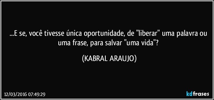 ...E se, você tivesse única oportunidade, de "liberar" uma palavra ou uma frase, para salvar "uma vida"? (KABRAL ARAUJO)