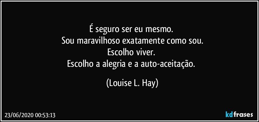 É seguro ser eu mesmo. 
Sou maravilhoso exatamente como sou.
Escolho viver. 
Escolho a alegria e a auto-aceitação. (Louise L. Hay)