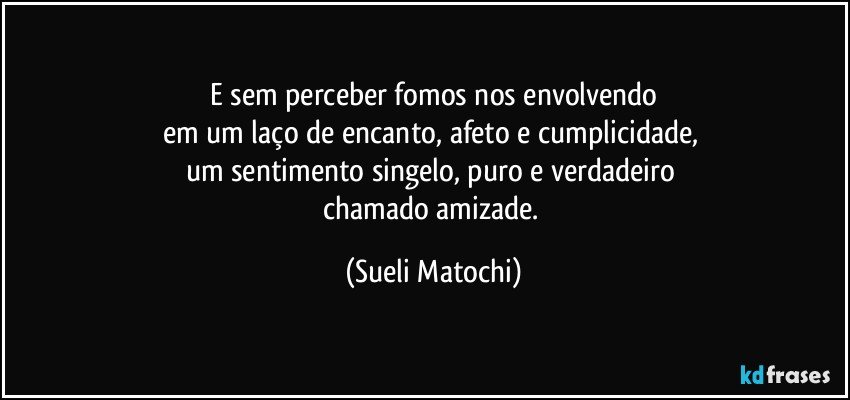 E sem perceber fomos nos envolvendo
em um laço de encanto, afeto e cumplicidade, 
um sentimento singelo, puro e verdadeiro 
chamado amizade. (Sueli Matochi)