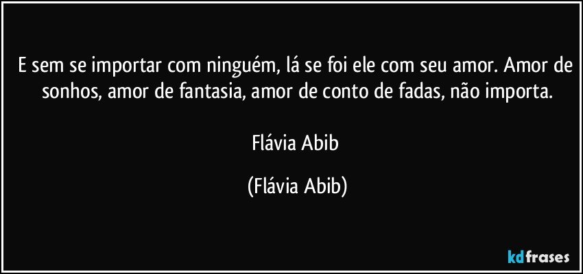 E sem se importar com ninguém, lá se foi ele com seu amor. Amor de sonhos, amor de fantasia, amor de conto de fadas, não importa.

Flávia Abib (Flávia Abib)