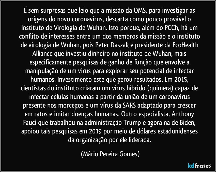 É sem surpresas que leio que a missão da OMS, para investigar as origens do novo coronavírus, descarta como pouco provável o Instituto de Virologia de Wuhan. Isto porque, além do PCCh, há um conflito de interesses entre um dos membros da missão e o instituto de virologia de Wuhan, pois Peter Daszak é presidente da EcoHealth Alliance que investiu dinheiro no instituto de Wuhan; mais especificamente pesquisas de ganho de função que envolve a manipulação de um vírus para explorar seu potencial de infectar humanos. Investimento este que gerou resultados. Em 2015, cientistas do instituto criaram um vírus híbrido (quimera) capaz de infectar células humanas a partir da união de um coronavírus presente nos morcegos e um vírus da SARS adaptado para crescer em ratos e imitar doenças humanas. Outro especialista, Anthony Fauci que trabalhou na administração Trump e agora na de Biden, apoiou tais pesquisas em 2019 por meio de dólares estadunidenses da organização por ele liderada. (Mário Pereira Gomes)