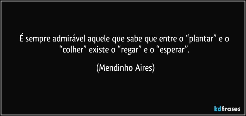 É sempre admirável aquele que sabe que entre o “plantar” e o “colher” existe o “regar” e o “esperar”. (Mendinho Aires)