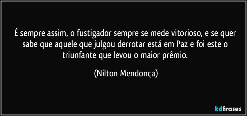 É sempre assim, o fustigador sempre se mede vitorioso, e se quer sabe que aquele que julgou derrotar está em Paz e foi este o triunfante que levou o maior prêmio. (Nilton Mendonça)