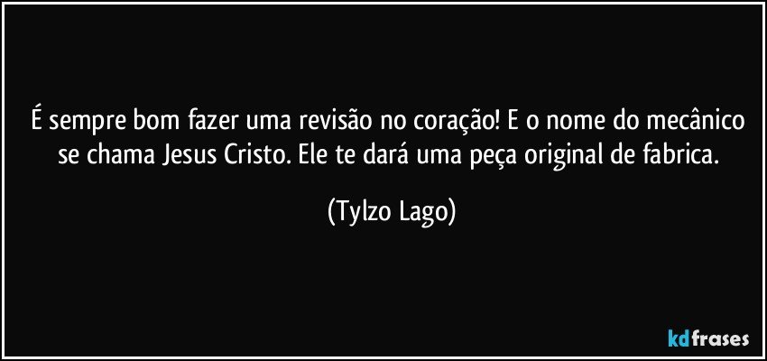 É sempre bom fazer uma revisão no coração! E o nome do mecânico se chama Jesus Cristo. Ele te dará uma peça original de fabrica. (Tylzo Lago)