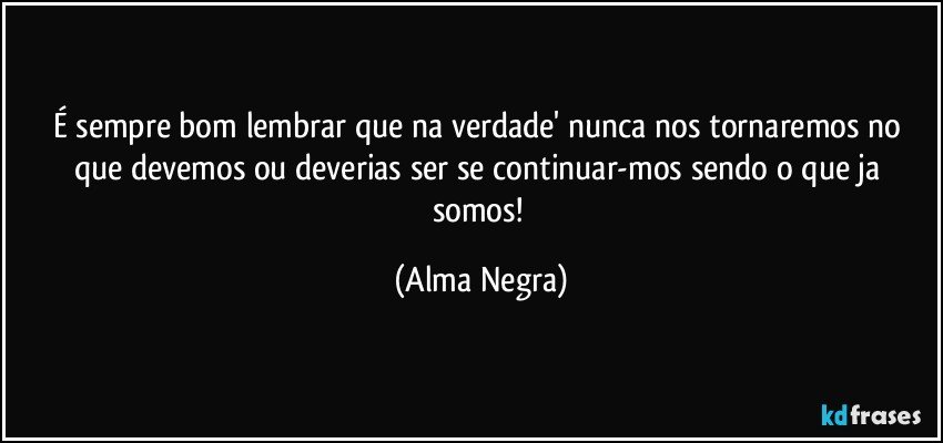 É sempre bom lembrar que na verdade' nunca nos tornaremos no que devemos ou deverias ser se continuar-mos sendo o que ja somos! (Alma Negra)