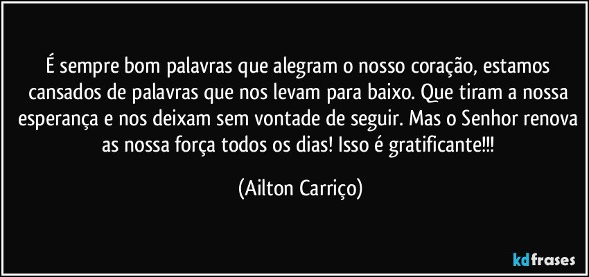 É sempre bom palavras que alegram o nosso coração, estamos cansados de palavras que nos levam para baixo. Que tiram a nossa esperança e nos deixam sem vontade de seguir. Mas o Senhor renova as nossa força todos os dias! Isso é gratificante!!! (Ailton Carriço)