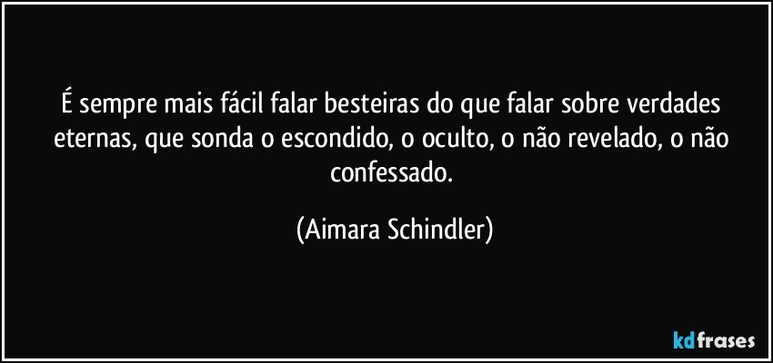 É sempre mais fácil falar besteiras do que falar sobre verdades eternas, que sonda o escondido, o oculto, o não revelado, o não confessado. (Aimara Schindler)