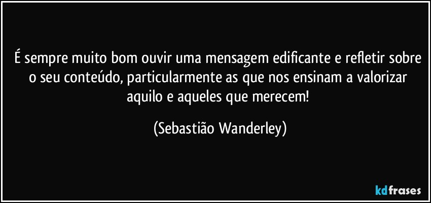 É sempre muito bom ouvir uma mensagem edificante e refletir sobre o seu conteúdo, particularmente as que nos ensinam a valorizar aquilo e aqueles que merecem! (Sebastião Wanderley)