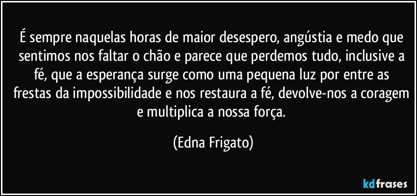 É sempre naquelas horas de maior desespero, angústia e medo que sentimos nos faltar o chão e parece que perdemos tudo, inclusive a fé, que a esperança surge  como uma pequena luz por entre as frestas da impossibilidade e nos restaura a fé, devolve-nos a coragem e multiplica a nossa força. (Edna Frigato)