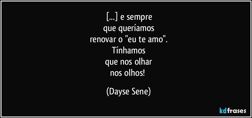 [...] e sempre
que queríamos
renovar o "eu te amo".
Tínhamos
que nos olhar
nos olhos! (Dayse Sene)