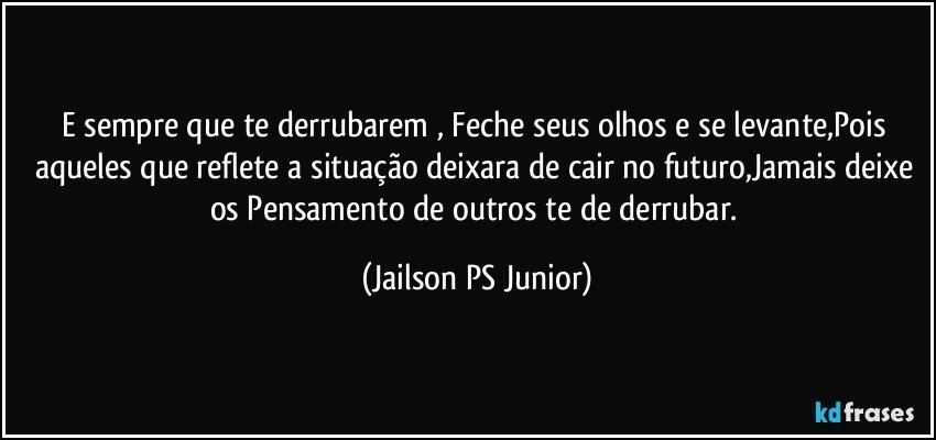 E sempre que te derrubarem , Feche seus olhos e se levante,Pois aqueles que reflete a situação deixara de cair no futuro,Jamais deixe os Pensamento de outros te de derrubar. (Jailson PS Junior)