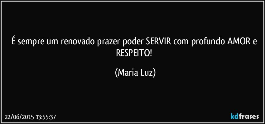 É  sempre um renovado prazer poder SERVIR com profundo AMOR e RESPEITO! (Maria Luz)