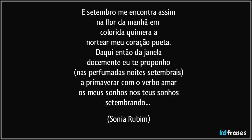 E setembro me encontra assim
na flor da manhã em 
colorida quimera a
nortear meu coração poeta.
Daqui então da janela
docemente eu te proponho
(nas perfumadas noites setembrais)
a primaverar com o verbo amar
os meus sonhos nos teus sonhos
setembrando... (Sonia Rubim)