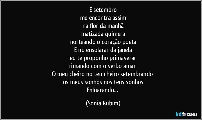 E setembro
me encontra assim
na flor da manhã
matizada quimera
norteando o coração poeta
E no ensolarar da janela
eu te proponho primaverar
rimando com o verbo amar 
O meu cheiro no teu cheiro setembrando 
os meus sonhos nos teus sonhos
Enluarando... (Sonia Rubim)