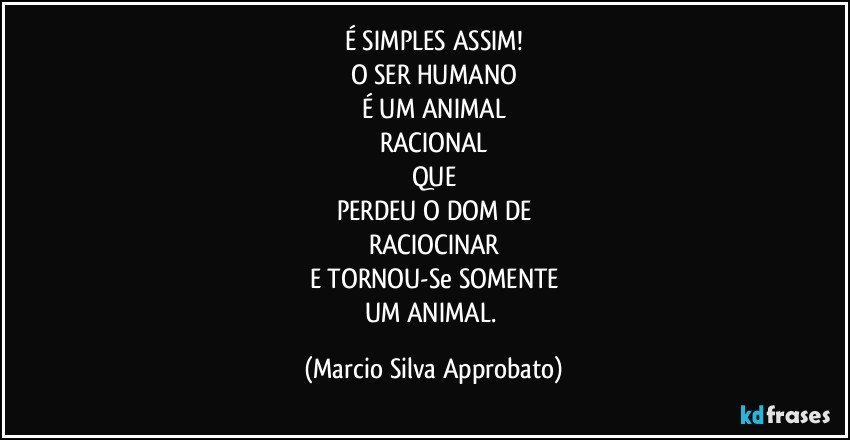 É SIMPLES ASSIM!
O SER HUMANO
É UM ANIMAL
RACIONAL
QUE
PERDEU O DOM DE
RACIOCINAR
E TORNOU-Se SOMENTE
UM ANIMAL. (Marcio Silva Approbato)