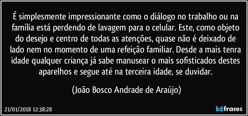 É simplesmente impressionante como o diálogo no trabalho ou na família está perdendo de lavagem para o celular. Este, como objeto do desejo e centro de todas as atenções, quase não é deixado de lado nem no momento de uma refeição familiar. Desde a mais tenra idade qualquer criança já sabe manusear o mais sofisticados destes aparelhos e segue até na terceira idade, se duvidar. (João Bosco Andrade de Araújo)