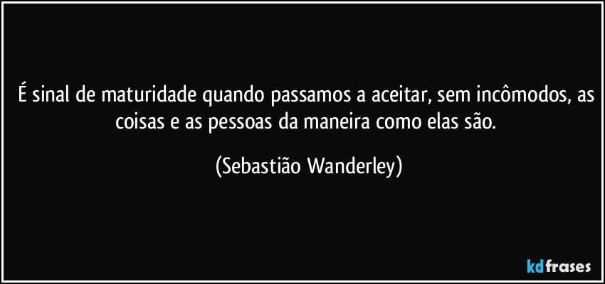 É sinal de maturidade quando passamos a aceitar, sem incômodos, as coisas e as pessoas da maneira como elas são. (Sebastião Wanderley)