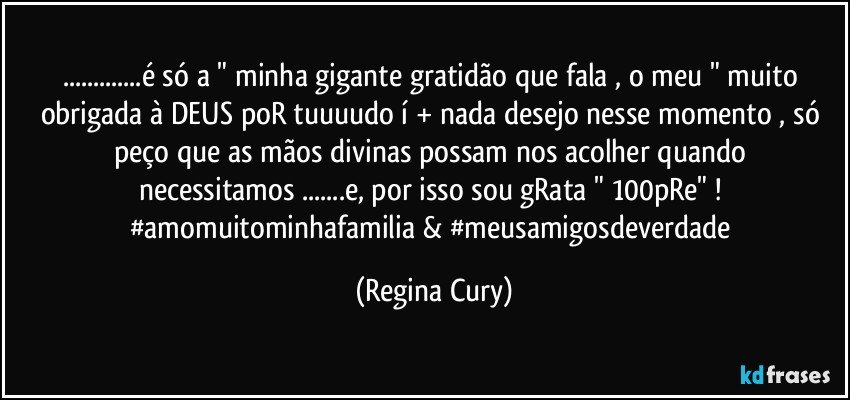 ...é só a " minha gigante gratidão que fala  ,  o meu  " muito obrigada  à DEUS poR tuuuudo í + nada desejo nesse momento , só peço que as   mãos  divinas possam   nos  acolher quando   necessitamos ...e, por isso sou gRata   " 100pRe"  ! 
#amomuitominhafamilia & #meusamigosdeverdade (Regina Cury)