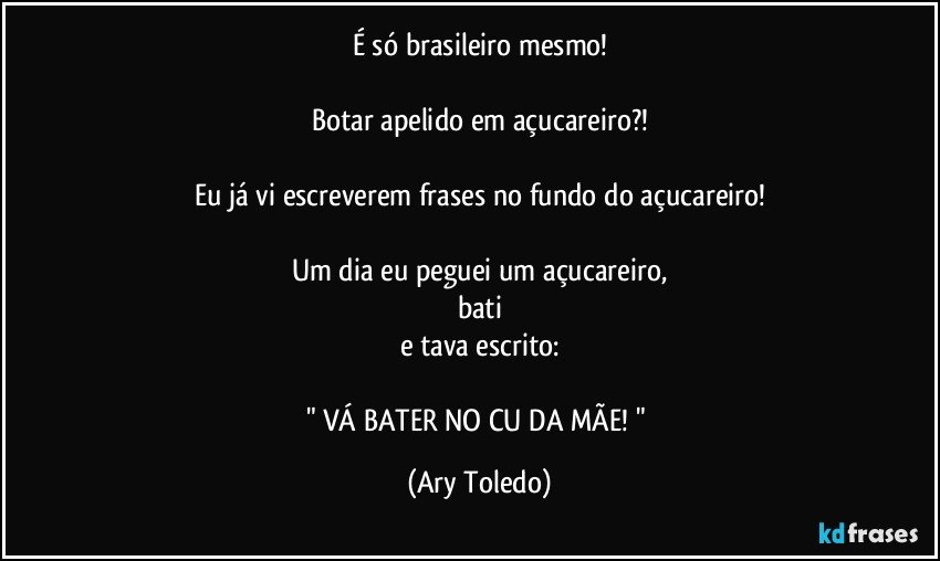 É só brasileiro mesmo!

Botar apelido em açucareiro?!

Eu já vi escreverem frases no fundo do açucareiro!

Um dia eu peguei um açucareiro,
bati
e tava escrito:

" VÁ BATER NO CU DA MÃE! " (Ary Toledo)