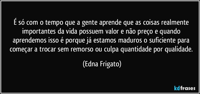 É só com o tempo que a gente aprende que as coisas realmente importantes da vida possuem valor e não preço e quando aprendemos isso é porque já estamos maduros o suficiente para começar a trocar sem remorso ou culpa quantidade por qualidade. (Edna Frigato)